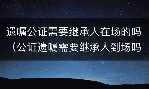 遗嘱公证需要继承人在场的吗（公证遗嘱需要继承人到场吗?）