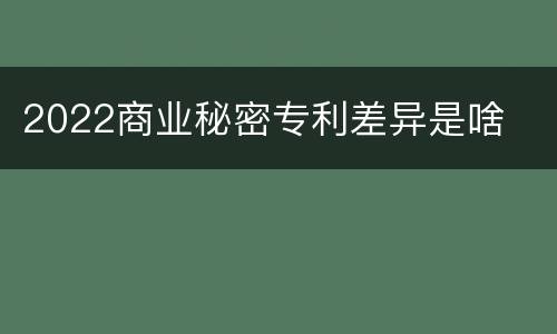 2022商业秘密专利差异是啥
