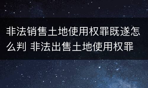 非法销售土地使用权罪既遂怎么判 非法出售土地使用权罪