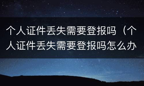 个人证件丢失需要登报吗（个人证件丢失需要登报吗怎么办）