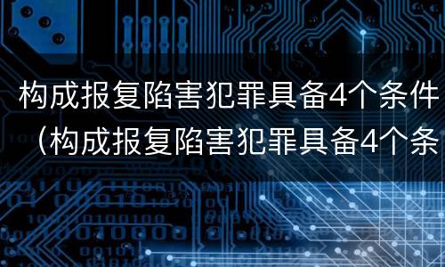构成报复陷害犯罪具备4个条件（构成报复陷害犯罪具备4个条件是什么）