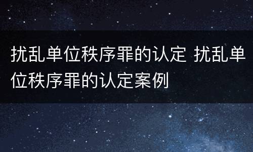 扰乱单位秩序罪的认定 扰乱单位秩序罪的认定案例