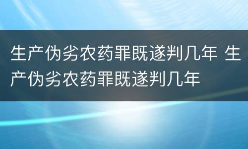 生产伪劣农药罪既遂判几年 生产伪劣农药罪既遂判几年