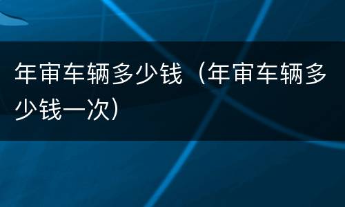 年审车辆多少钱（年审车辆多少钱一次）