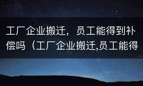 工厂企业搬迁，员工能得到补偿吗（工厂企业搬迁,员工能得到补偿吗知乎）