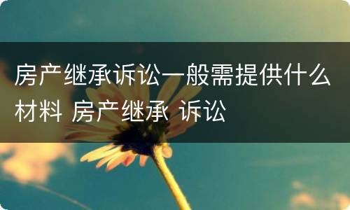 房产继承诉讼一般需提供什么材料 房产继承 诉讼