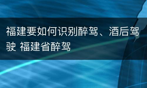 福建要如何识别醉驾、酒后驾驶 福建省醉驾