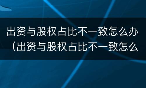 出资与股权占比不一致怎么办（出资与股权占比不一致怎么办呢）