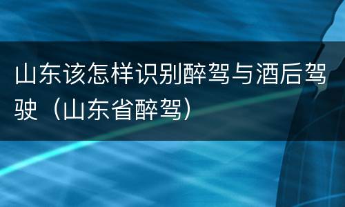 山东该怎样识别醉驾与酒后驾驶（山东省醉驾）