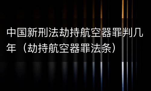 中国新刑法劫持航空器罪判几年（劫持航空器罪法条）