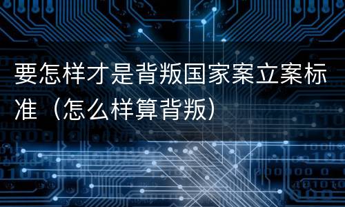 要怎样才是背叛国家案立案标准（怎么样算背叛）