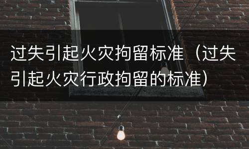 过失引起火灾拘留标准（过失引起火灾行政拘留的标准）
