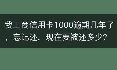 我工商信用卡1000逾期几年了，忘记还，现在要被还多少？怎么还