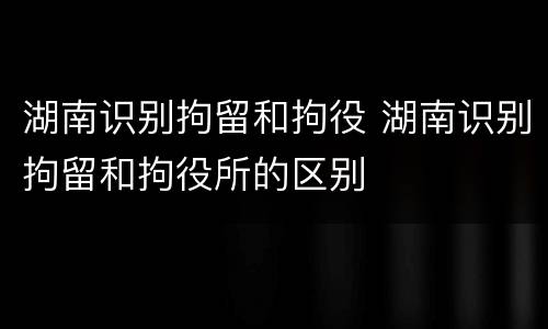 湖南识别拘留和拘役 湖南识别拘留和拘役所的区别