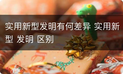 实用新型发明有何差异 实用新型 发明 区别