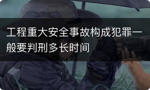 工程重大安全事故构成犯罪一般要判刑多长时间