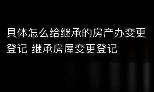 具体怎么给继承的房产办变更登记 继承房屋变更登记