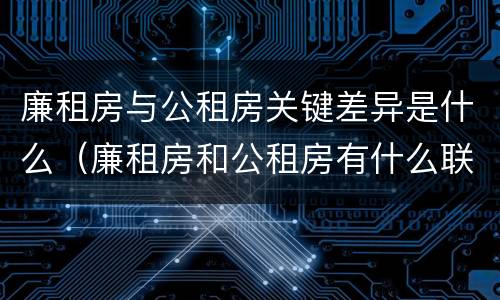 廉租房与公租房关键差异是什么（廉租房和公租房有什么联系）