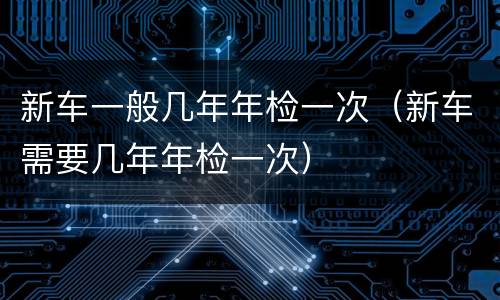 新车一般几年年检一次（新车需要几年年检一次）