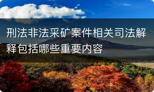 刑法非法采矿案件相关司法解释包括哪些重要内容