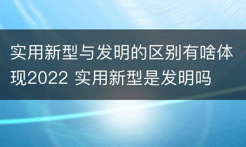 实用新型与发明的区别有啥体现2022 实用新型是发明吗