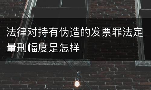 法律对持有伪造的发票罪法定量刑幅度是怎样