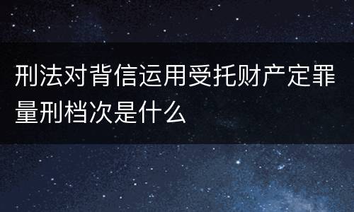 刑法对背信运用受托财产定罪量刑档次是什么