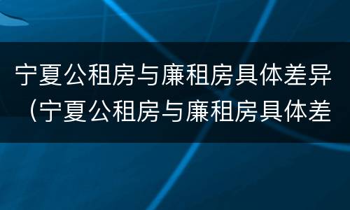 宁夏公租房与廉租房具体差异（宁夏公租房与廉租房具体差异在哪）