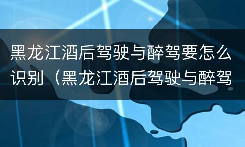 黑龙江酒后驾驶与醉驾要怎么识别（黑龙江酒后驾驶与醉驾要怎么识别驾驶证）