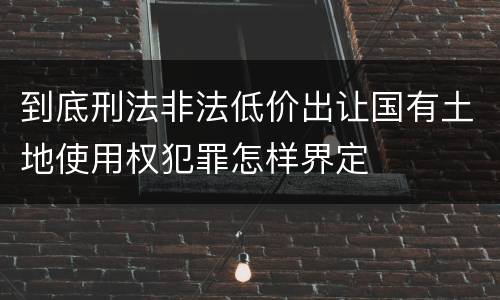 到底刑法非法低价出让国有土地使用权犯罪怎样界定