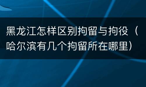 黑龙江怎样区别拘留与拘役（哈尔滨有几个拘留所在哪里）