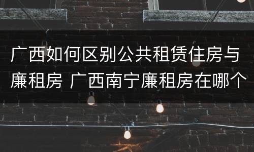 广西如何区别公共租赁住房与廉租房 广西南宁廉租房在哪个区域