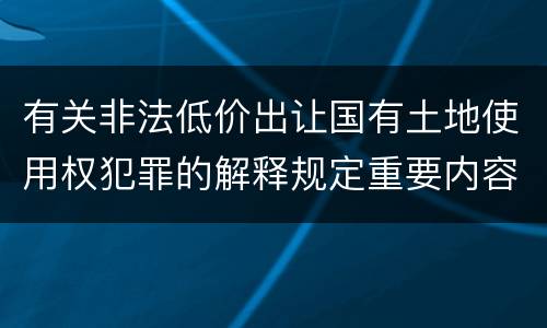 有关非法低价出让国有土地使用权犯罪的解释规定重要内容都有哪些