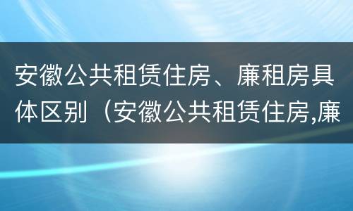 安徽公共租赁住房、廉租房具体区别（安徽公共租赁住房,廉租房具体区别是什么）