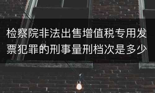 检察院非法出售增值税专用发票犯罪的刑事量刑档次是多少