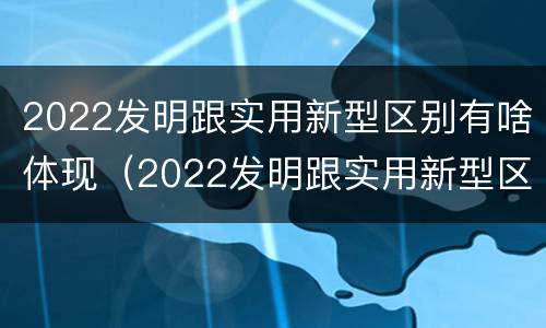 2022发明跟实用新型区别有啥体现（2022发明跟实用新型区别有啥体现呢）