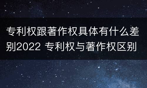 专利权跟著作权具体有什么差别2022 专利权与著作权区别