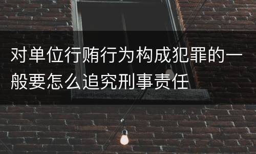对单位行贿行为构成犯罪的一般要怎么追究刑事责任