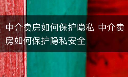 中介卖房如何保护隐私 中介卖房如何保护隐私安全