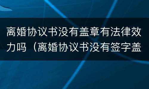 离婚协议书没有盖章有法律效力吗（离婚协议书没有签字盖章有效吗?）