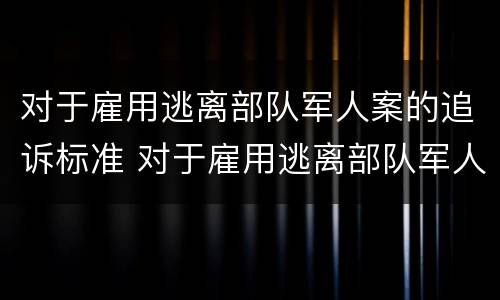 对于雇用逃离部队军人案的追诉标准 对于雇用逃离部队军人案的追诉标准是