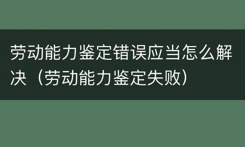 劳动能力鉴定错误应当怎么解决（劳动能力鉴定失败）