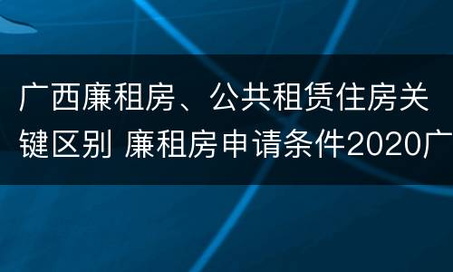 广西廉租房、公共租赁住房关键区别 廉租房申请条件2020广西