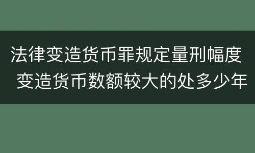 法律变造货币罪规定量刑幅度 变造货币数额较大的处多少年以下有期徒刑
