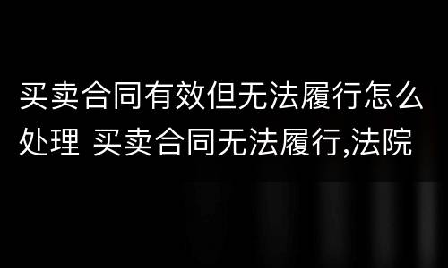 买卖合同有效但无法履行怎么处理 买卖合同无法履行,法院如何判决