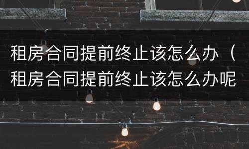 租房合同提前终止该怎么办（租房合同提前终止该怎么办呢）