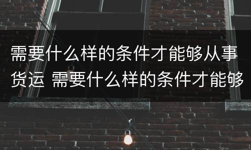 需要什么样的条件才能够从事货运 需要什么样的条件才能够从事货运服务