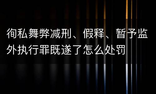 徇私舞弊减刑、假释、暂予监外执行罪既遂了怎么处罚