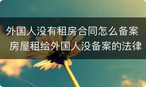 外国人没有租房合同怎么备案 房屋租给外国人没备案的法律后果