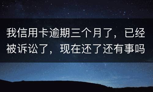 我信用卡逾期三个月了，已经被诉讼了，现在还了还有事吗